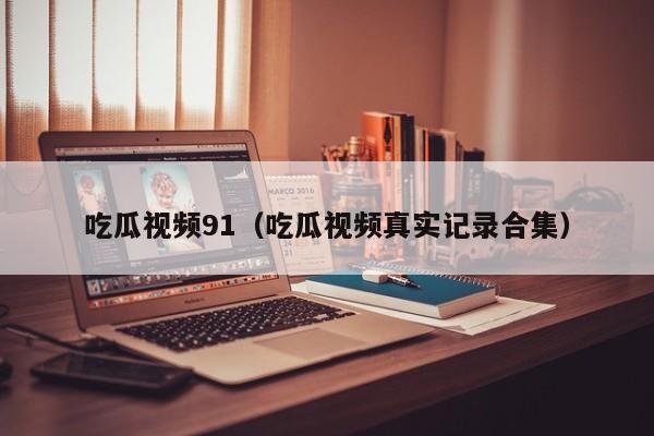 吃瓜视频91（吃瓜视频真实记录合集）